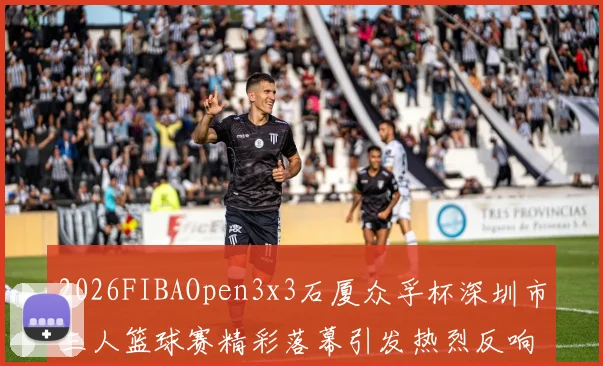2026FIBAOpen3x3石厦众孚杯深圳市三人篮球赛精彩落幕引发热烈反响
