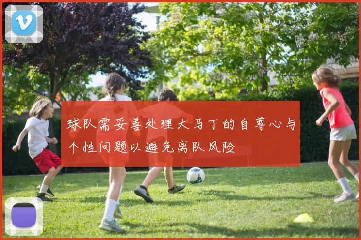 球队需妥善处理大马丁的自尊心与个性问题以避免离队风险