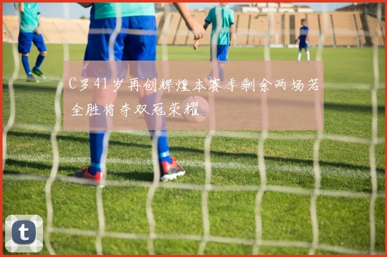 C罗41岁再创辉煌本赛季剩余两场若全胜将夺双冠荣耀