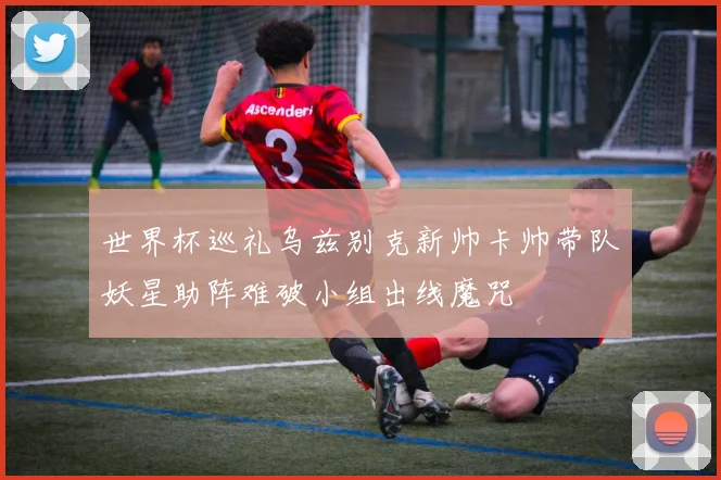 世界杯巡礼乌兹别克新帅卡帅带队妖星助阵难破小组出线魔咒