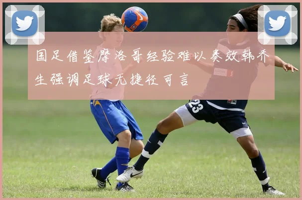 国足借鉴摩洛哥经验难以奏效韩乔生强调足球无捷径可言
