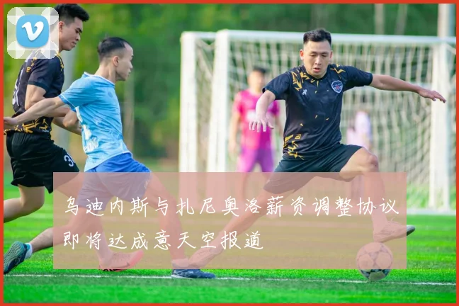 乌迪内斯与扎尼奥洛薪资调整协议即将达成意天空报道