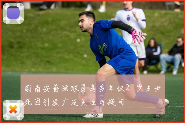 前南安普顿球员乌多年仅21岁去世死因引发广泛关注与疑问