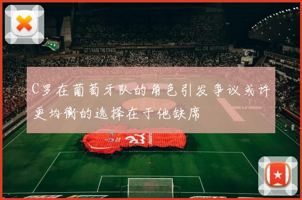 C罗在葡萄牙队的角色引发争议或许更均衡的选择在于他缺席