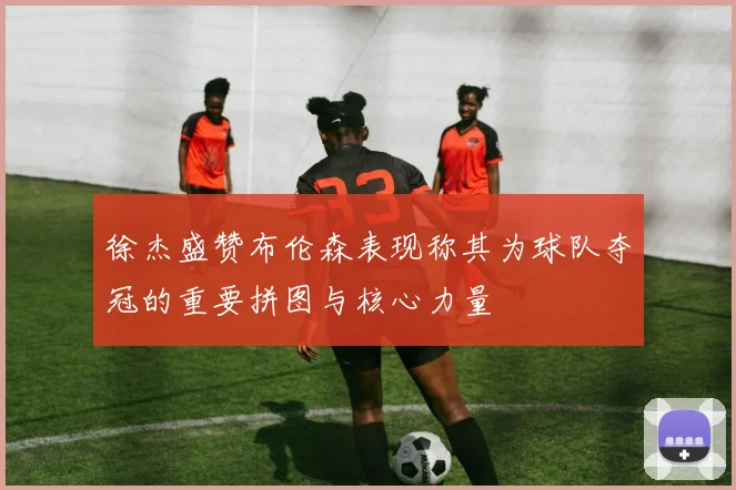 徐杰盛赞布伦森表现称其为球队夺冠的重要拼图与核心力量