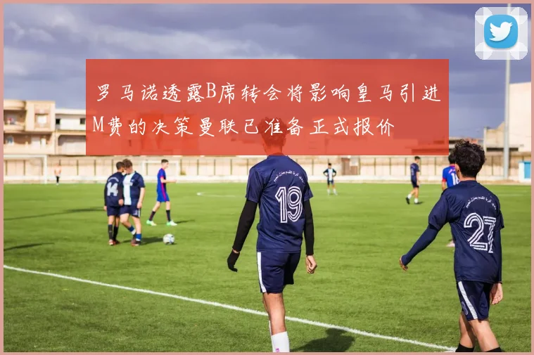 罗马诺透露B席转会将影响皇马引进M费的决策曼联已准备正式报价