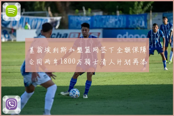 基翁埃利斯加盟篮网签下全额保障合同两年1800万骑士清人计划再添新动态