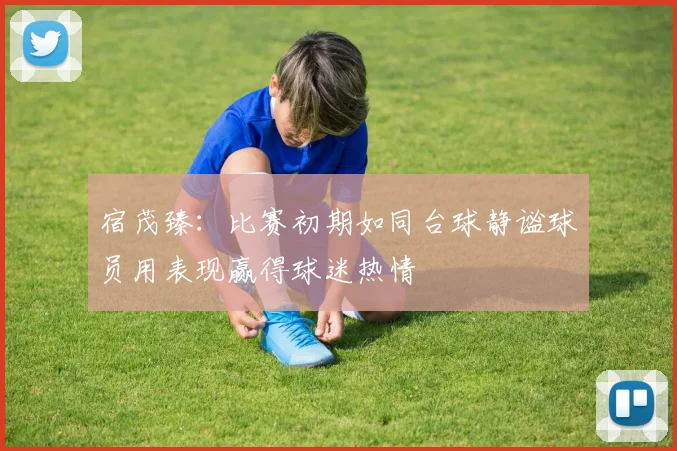 宿茂臻：比赛初期如同台球静谧球员用表现赢得球迷热情