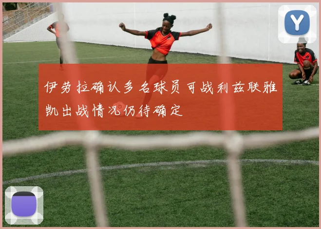 伊劳拉确认多名球员可战利兹联雅凯出战情况仍待确定