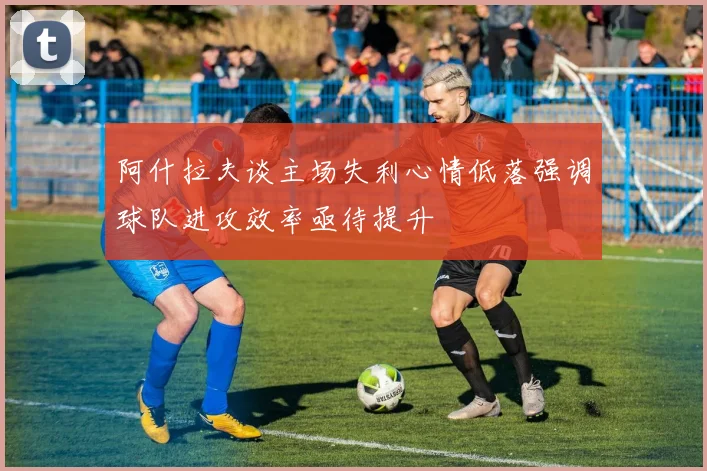 阿什拉夫谈主场失利心情低落强调球队进攻效率亟待提升