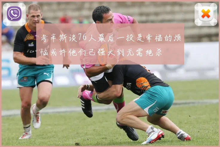考辛斯谈76人最后一投是幸福的烦恼或许他们已强大到无需绝杀