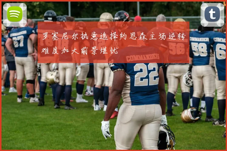 罗塞尼尔执意选择约恩森主场逆转难度加大前景堪忧