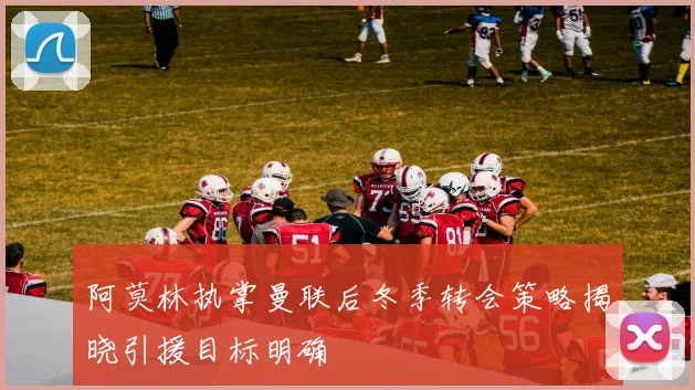 阿莫林执掌曼联后冬季转会策略揭晓引援目标明确