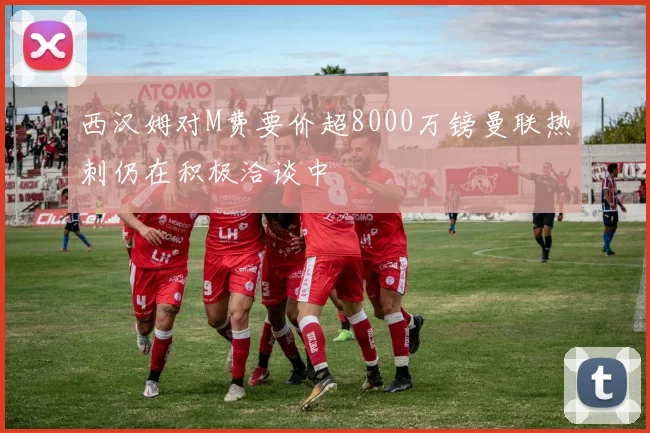 西汉姆对M费要价超8000万镑曼联热刺仍在积极洽谈中