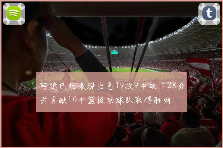 阿德巴约表现出色19投9中砍下28分并贡献10个篮板助球队取得胜利