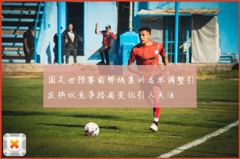 国足世预赛前锋线集训名单调整引发热议竞争格局变化引人关注
