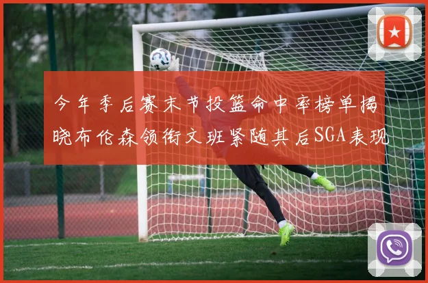 今年季后赛末节投篮命中率榜单揭晓布伦森领衔文班紧随其后SGA表现不俗