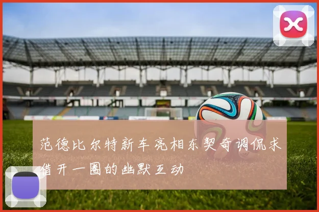 范德比尔特新车亮相东契奇调侃求借开一圈的幽默互动