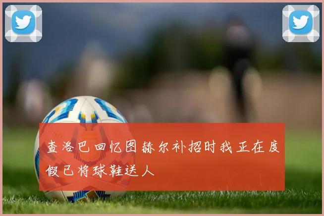 查洛巴回忆图赫尔补招时我正在度假已将球鞋送人