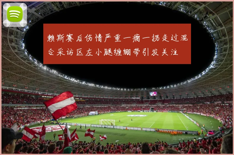 赖斯赛后伤情严重一瘸一拐走过混合采访区左小腿缠绷带引发关注