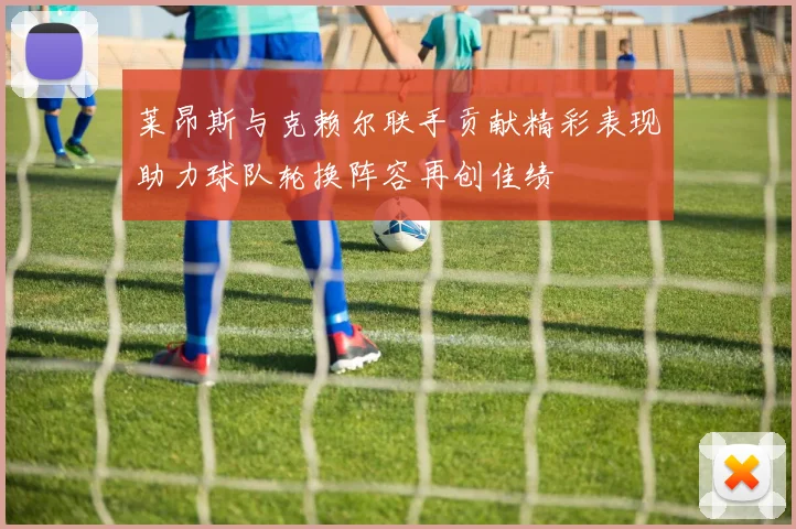 莱昂斯与克赖尔联手贡献精彩表现助力球队轮换阵容再创佳绩