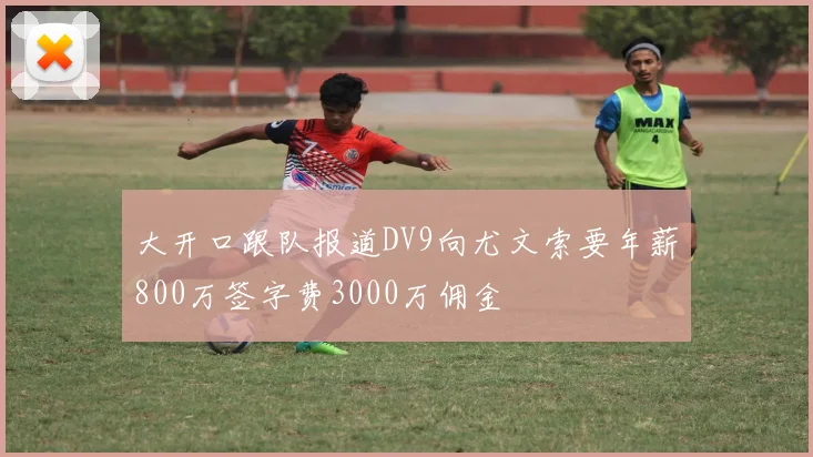 大开口跟队报道DV9向尤文索要年薪800万签字费3000万佣金