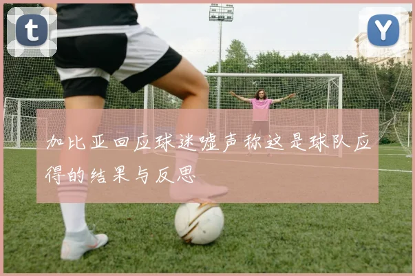 加比亚回应球迷嘘声称这是球队应得的结果与反思