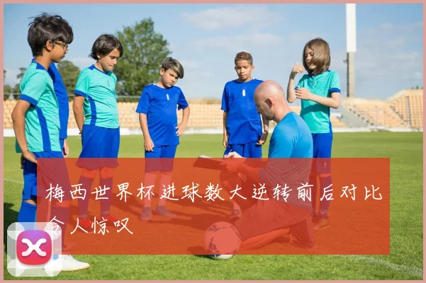 梅西世界杯进球数大逆转前后对比令人惊叹