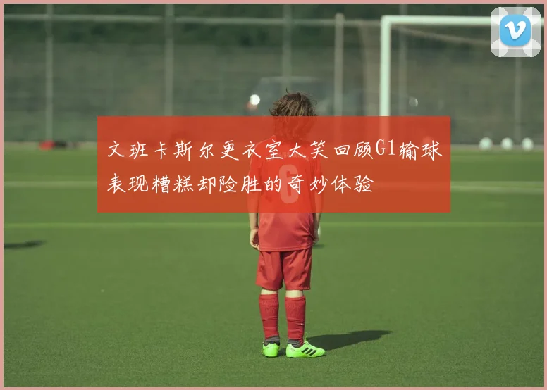 文班卡斯尔更衣室大笑回顾G1输球表现糟糕却险胜的奇妙体验