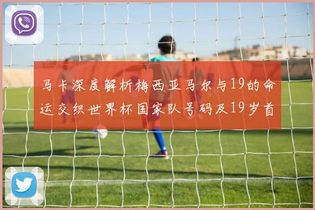 马卡深度解析梅西亚马尔与19的命运交织世界杯国家队号码及19岁首秀回顾