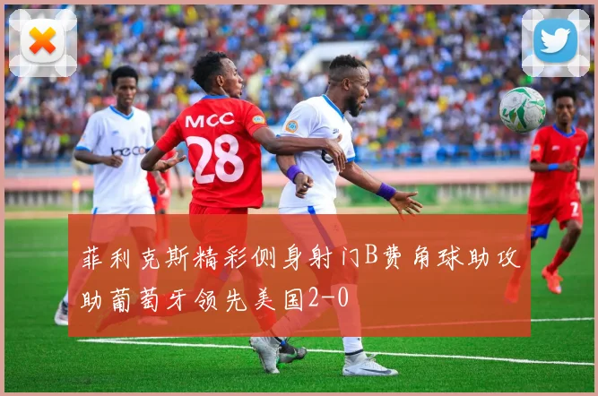 菲利克斯精彩侧身射门B费角球助攻助葡萄牙领先美国2-0